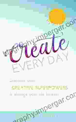 Create Every Day: Discover Your Creative Superpowers And Change Your Life Forever + Bonus PDF Printable Workbook